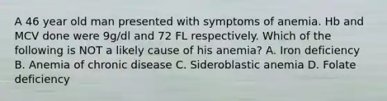 A 46 year old man presented with symptoms of anemia. Hb and MCV done were 9g/dl and 72 FL respectively. Which of the following is NOT a likely cause of his anemia? A. Iron deficiency B. Anemia of chronic disease C. Sideroblastic anemia D. Folate deficiency