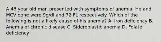 A 46 year old man presented with symptoms of anemia. Hb and MCV done were 9g/dl and 72 FL respectively. Which of the following is not a likely cause of his anemia? A. Iron deficiency B. Anemia of chronic disease C. Sideroblastic anemia D. Folate deficiency