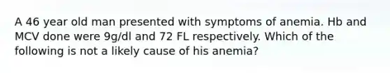 A 46 year old man presented with symptoms of anemia. Hb and MCV done were 9g/dl and 72 FL respectively. Which of the following is not a likely cause of his anemia?