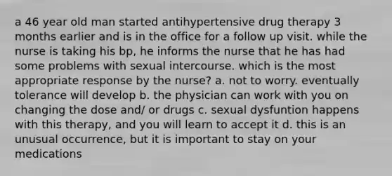 a 46 year old man started antihypertensive drug therapy 3 months earlier and is in the office for a follow up visit. while the nurse is taking his bp, he informs the nurse that he has had some problems with sexual intercourse. which is the most appropriate response by the nurse? a. not to worry. eventually tolerance will develop b. the physician can work with you on changing the dose and/ or drugs c. sexual dysfuntion happens with this therapy, and you will learn to accept it d. this is an unusual occurrence, but it is important to stay on your medications