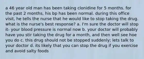 a 46 year old man has been taking clonidine for 5 months. for the past 2 months, his bp has been normal. during this office visit, he tells the nurse that he would like to stop taking the drug. what is the nurse's best response? a. I'm sure the doctor will stop it- your blood pressure is normal now b. your doctor will probably have you stir taking the drug for a month, and then well see hoe you do c. this drug should not be stopped suddenly; lets talk to your doctor d. its likely that you can stop the drug if you exercise and avoid salty foods