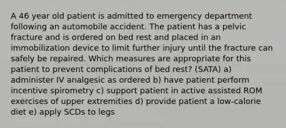 A 46 year old patient is admitted to emergency department following an automobile accident. The patient has a pelvic fracture and is ordered on bed rest and placed in an immobilization device to limit further injury until the fracture can safely be repaired. Which measures are appropriate for this patient to prevent complications of bed rest? (SATA) a) administer IV analgesic as ordered b) have patient perform incentive spirometry c) support patient in active assisted ROM exercises of upper extremities d) provide patient a low-calorie diet e) apply SCDs to legs