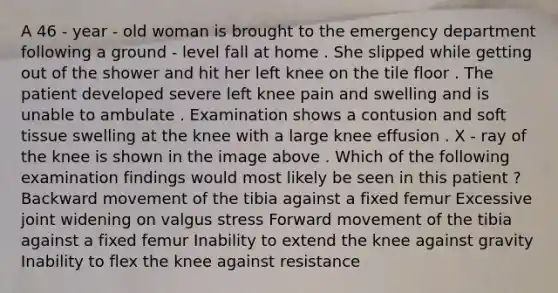 A 46 - year - old woman is brought to the emergency department following a ground - level fall at home . She slipped while getting out of the shower and hit her left knee on the tile floor . The patient developed severe left knee pain and swelling and is unable to ambulate . Examination shows a contusion and soft tissue swelling at the knee with a large knee effusion . X - ray of the knee is shown in the image above . Which of the following examination findings would most likely be seen in this patient ? Backward movement of the tibia against a fixed femur Excessive joint widening on valgus stress Forward movement of the tibia against a fixed femur Inability to extend the knee against gravity Inability to flex the knee against resistance