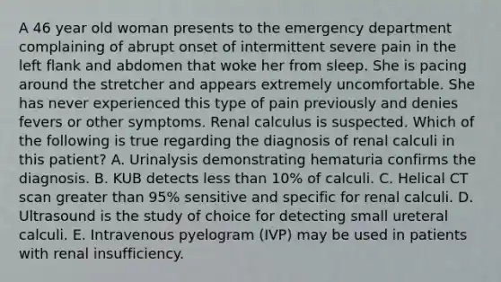 A 46 year old woman presents to the emergency department complaining of abrupt onset of intermittent severe pain in the left flank and abdomen that woke her from sleep. She is pacing around the stretcher and appears extremely uncomfortable. She has never experienced this type of pain previously and denies fevers or other symptoms. Renal calculus is suspected. Which of the following is true regarding the diagnosis of renal calculi in this patient? A. Urinalysis demonstrating hematuria confirms the diagnosis. B. KUB detects less than 10% of calculi. C. Helical CT scan greater than 95% sensitive and specific for renal calculi. D. Ultrasound is the study of choice for detecting small ureteral calculi. E. Intravenous pyelogram (IVP) may be used in patients with renal insufficiency.