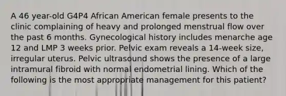 A 46 year-old G4P4 African American female presents to the clinic complaining of heavy and prolonged menstrual flow over the past 6 months. Gynecological history includes menarche age 12 and LMP 3 weeks prior. Pelvic exam reveals a 14-week size, irregular uterus. Pelvic ultrasound shows the presence of a large intramural fibroid with normal endometrial lining. Which of the following is the most appropriate management for this patient?