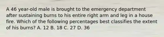 A 46 year-old male is brought to the emergency department after sustaining burns to his entire right arm and leg in a house fire. Which of the following percentages best classifies the extent of his burns? A. 12 B. 18 C. 27 D. 36