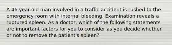 A 46 year-old man involved in a traffic accident is rushed to the emergency room with internal bleeding. Examination reveals a ruptured spleen. As a doctor, which of the following statements are important factors for you to consider as you decide whether or not to remove the patient's spleen?