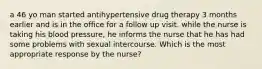 a 46 yo man started antihypertensive drug therapy 3 months earlier and is in the office for a follow up visit. while the nurse is taking his blood pressure, he informs the nurse that he has had some problems with sexual intercourse. Which is the most appropriate response by the nurse?