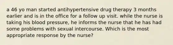 a 46 yo man started antihypertensive drug therapy 3 months earlier and is in the office for a follow up visit. while the nurse is taking his blood pressure, he informs the nurse that he has had some problems with sexual intercourse. Which is the most appropriate response by the nurse?