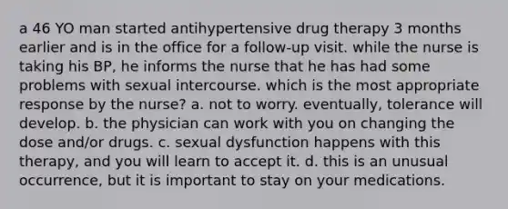 a 46 YO man started antihypertensive drug therapy 3 months earlier and is in the office for a follow-up visit. while the nurse is taking his BP, he informs the nurse that he has had some problems with sexual intercourse. which is the most appropriate response by the nurse? a. not to worry. eventually, tolerance will develop. b. the physician can work with you on changing the dose and/or drugs. c. sexual dysfunction happens with this therapy, and you will learn to accept it. d. this is an unusual occurrence, but it is important to stay on your medications.