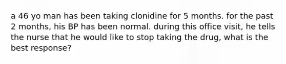 a 46 yo man has been taking clonidine for 5 months. for the past 2 months, his BP has been normal. during this office visit, he tells the nurse that he would like to stop taking the drug, what is the best response?