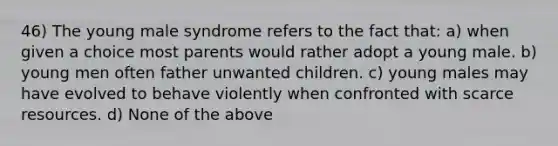 46) The young male syndrome refers to the fact that: a) when given a choice most parents would rather adopt a young male. b) young men often father unwanted children. c) young males may have evolved to behave violently when confronted with scarce resources. d) None of the above