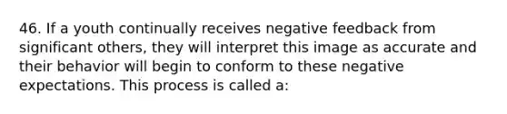 46. If a youth continually receives negative feedback from significant others, they will interpret this image as accurate and their behavior will begin to conform to these negative expectations. This process is called a: