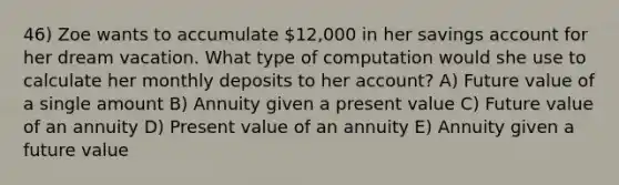 46) Zoe wants to accumulate 12,000 in her savings account for her dream vacation. What type of computation would she use to calculate her monthly deposits to her account? A) Future value of a single amount B) Annuity given a present value C) Future value of an annuity D) Present value of an annuity E) Annuity given a future value