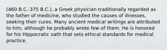 (460 B.C.-375 B.C.), a Greek physician traditionally regarded as the father of medicine, who studied the causes of illnesses, seeking their cures. Many ancient medical writings are attributed to him, although he probably wrote few of them. He is honored for his Hippocratic oath that sets ethical standards for medical practice.