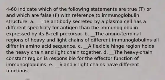 4-60 Indicate which of the following statements are true (T) or and which are false (F) with reference to immunoglobulin structure. a. __The antibody secreted by a plasma cell has a different specificity for antigen than the immunoglobulin expressed by its B-cell precursor. b. __The amino-terminal regions of heavy and light chains of different immunoglobulins all differ in amino acid sequence. c. __A flexible hinge region holds the heavy chain and light chain together. d. __The heavy-chain constant region is responsible for the effector function of immunoglobulins. e. __λ and κ light chains have different functions.