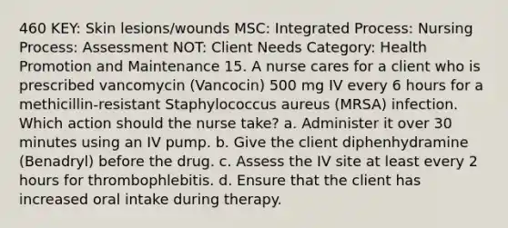 460 KEY: Skin lesions/wounds MSC: Integrated Process: Nursing Process: Assessment NOT: Client Needs Category: Health Promotion and Maintenance 15. A nurse cares for a client who is prescribed vancomycin (Vancocin) 500 mg IV every 6 hours for a methicillin-resistant Staphylococcus aureus (MRSA) infection. Which action should the nurse take? a. Administer it over 30 minutes using an IV pump. b. Give the client diphenhydramine (Benadryl) before the drug. c. Assess the IV site at least every 2 hours for thrombophlebitis. d. Ensure that the client has increased oral intake during therapy.