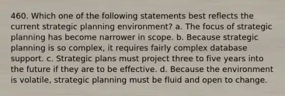 460. Which one of the following statements best reflects the current strategic planning environment? a. The focus of strategic planning has become narrower in scope. b. Because strategic planning is so complex, it requires fairly complex database support. c. Strategic plans must project three to five years into the future if they are to be effective. d. Because the environment is volatile, strategic planning must be fluid and open to change.