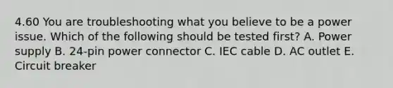 4.60 You are troubleshooting what you believe to be a power issue. Which of the following should be tested first? A. Power supply B. 24-pin power connector C. IEC cable D. AC outlet E. Circuit breaker