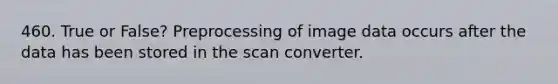 460. True or False? Preprocessing of image data occurs after the data has been stored in the scan converter.