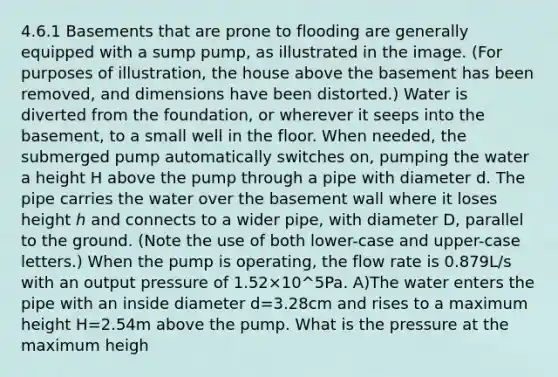 4.6.1 Basements that are prone to flooding are generally equipped with a sump pump, as illustrated in the image. (For purposes of illustration, the house above the basement has been removed, and dimensions have been distorted.) Water is diverted from the foundation, or wherever it seeps into the basement, to a small well in the floor. When needed, the submerged pump automatically switches on, pumping the water a height H above the pump through a pipe with diameter d. The pipe carries the water over the basement wall where it loses height ℎ and connects to a wider pipe, with diameter D, parallel to the ground. (Note the use of both lower-case and upper-case letters.) When the pump is operating, the flow rate is 0.879L/s with an output pressure of 1.52×10^5Pa. A)The water enters the pipe with an inside diameter d=3.28cm and rises to a maximum height H=2.54m above the pump. What is the pressure at the maximum heigh