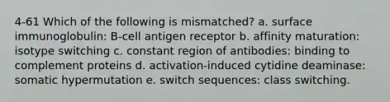 4-61 Which of the following is mismatched? a. surface immunoglobulin: B-cell antigen receptor b. affinity maturation: isotype switching c. constant region of antibodies: binding to complement proteins d. activation-induced cytidine deaminase: somatic hypermutation e. switch sequences: class switching.