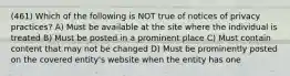 (461) Which of the following is NOT true of notices of privacy practices? A) Must be available at the site where the individual is treated B) Must be posted in a prominent place C) Must contain content that may not be changed D) Must be prominently posted on the covered entity's website when the entity has one