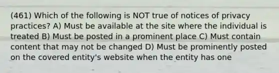 (461) Which of the following is NOT true of notices of privacy practices? A) Must be available at the site where the individual is treated B) Must be posted in a prominent place C) Must contain content that may not be changed D) Must be prominently posted on the covered entity's website when the entity has one