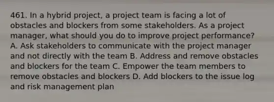 461. In a hybrid project, a project team is facing a lot of obstacles and blockers from some stakeholders. As a project manager, what should you do to improve project performance? A. Ask stakeholders to communicate with the project manager and not directly with the team B. Address and remove obstacles and blockers for the team C. Empower the team members to remove obstacles and blockers D. Add blockers to the issue log and risk management plan