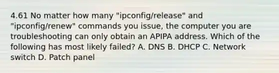 4.61 No matter how many "ipconfig/release" and "ipconfig/renew" commands you issue, the computer you are troubleshooting can only obtain an APIPA address. Which of the following has most likely failed? A. DNS B. DHCP C. Network switch D. Patch panel