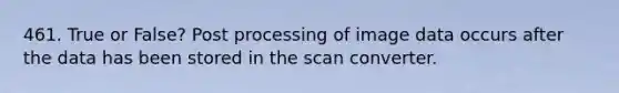 461. True or False? Post processing of image data occurs after the data has been stored in the scan converter.