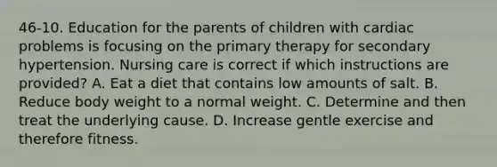 46-10. Education for the parents of children with cardiac problems is focusing on the primary therapy for secondary hypertension. Nursing care is correct if which instructions are provided? A. Eat a diet that contains low amounts of salt. B. Reduce body weight to a normal weight. C. Determine and then treat the underlying cause. D. Increase gentle exercise and therefore fitness.