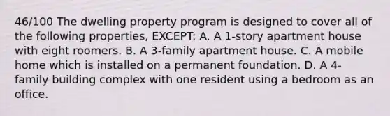 46/100 The dwelling property program is designed to cover all of the following properties, EXCEPT: A. A 1-story apartment house with eight roomers. B. A 3-family apartment house. C. A mobile home which is installed on a permanent foundation. D. A 4-family building complex with one resident using a bedroom as an office.