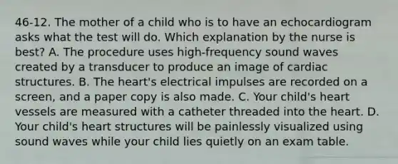 46-12. The mother of a child who is to have an echocardiogram asks what the test will do. Which explanation by the nurse is best? A. The procedure uses high-frequency sound waves created by a transducer to produce an image of cardiac structures. B. The heart's electrical impulses are recorded on a screen, and a paper copy is also made. C. Your child's heart vessels are measured with a catheter threaded into the heart. D. Your child's heart structures will be painlessly visualized using sound waves while your child lies quietly on an exam table.