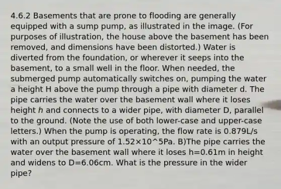 4.6.2 Basements that are prone to flooding are generally equipped with a sump pump, as illustrated in the image. (For purposes of illustration, the house above the basement has been removed, and dimensions have been distorted.) Water is diverted from the foundation, or wherever it seeps into the basement, to a small well in the floor. When needed, the submerged pump automatically switches on, pumping the water a height H above the pump through a pipe with diameter d. The pipe carries the water over the basement wall where it loses height ℎ and connects to a wider pipe, with diameter D, parallel to the ground. (Note the use of both lower-case and upper-case letters.) When the pump is operating, the flow rate is 0.879L/s with an output pressure of 1.52×10^5Pa. B)The pipe carries the water over the basement wall where it loses h=0.61m in height and widens to D=6.06cm. What is the pressure in the wider pipe?