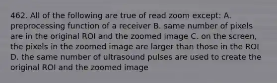 462. All of the following are true of read zoom except: A. preprocessing function of a receiver B. same number of pixels are in the original ROI and the zoomed image C. on the screen, the pixels in the zoomed image are larger than those in the ROI D. the same number of ultrasound pulses are used to create the original ROI and the zoomed image