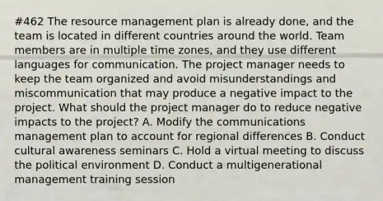 #462 The resource management plan is already done, and the team is located in different countries around the world. Team members are in multiple time zones, and they use different languages for communication. The project manager needs to keep the team organized and avoid misunderstandings and miscommunication that may produce a negative impact to the project. What should the project manager do to reduce negative impacts to the project? A. Modify the communications management plan to account for regional differences B. Conduct cultural awareness seminars C. Hold a virtual meeting to discuss the political environment D. Conduct a multigenerational management training session