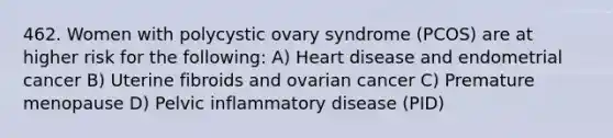 462. Women with polycystic ovary syndrome (PCOS) are at higher risk for the following: A) Heart disease and endometrial cancer B) Uterine fibroids and ovarian cancer C) Premature menopause D) Pelvic inflammatory disease (PID)