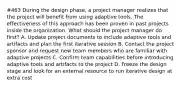 #463 During the design phase, a project manager realizes that the project will benefit from using adaptive tools. The effectiveness of this approach has been proven in past projects inside the organization. What should the project manager do first? A. Update project documents to include adaptive tools and artifacts and plan the first iterative session B. Contact the project sponsor and request new team members who are familiar with adaptive projects C. Confirm team capabilities before introducing adaptive tools and artifacts to the project D. Freeze the design stage and look for an external resource to run iterative design at extra cost