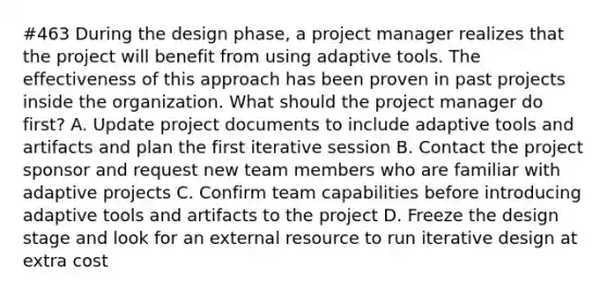 #463 During the design phase, a project manager realizes that the project will benefit from using adaptive tools. The effectiveness of this approach has been proven in past projects inside the organization. What should the project manager do first? A. Update project documents to include adaptive tools and artifacts and plan the first iterative session B. Contact the project sponsor and request new team members who are familiar with adaptive projects C. Confirm team capabilities before introducing adaptive tools and artifacts to the project D. Freeze the design stage and look for an external resource to run iterative design at extra cost