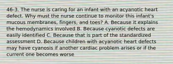 46-3. The nurse is caring for an infant with an acyanotic heart defect. Why must the nurse continue to monitor this infant's mucous membranes, fingers, and toes? A. Because it explains the hemodynamics involved B. Because cyanotic defects are easily identified C. Because that is part of the standardized assessment D. Because children with acyanotic heart defects may have cyanosis if another cardiac problem arises or if the current one becomes worse