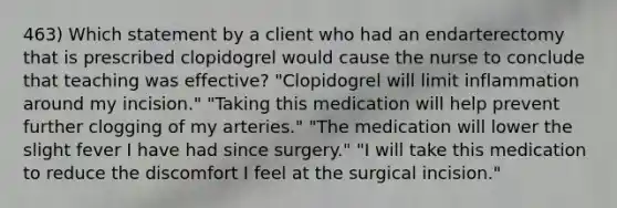 463) Which statement by a client who had an endarterectomy that is prescribed clopidogrel would cause the nurse to conclude that teaching was effective? "Clopidogrel will limit inflammation around my incision." "Taking this medication will help prevent further clogging of my arteries." "The medication will lower the slight fever I have had since surgery." "I will take this medication to reduce the discomfort I feel at the surgical incision."