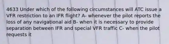 4633 Under which of the following circumstances will ATC issue a VFR restriction to an IFR flight? A- whenever the pilot reports the loss of any navigational aid B- when it is necessary to provide separation between IFR and special VFR traffic C- when the pilot requests it