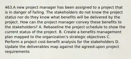 463.A new project manager has been assigned to a project that is in danger of failing. The stakeholders do not know the project status nor do they know what benefits will be delivered by the project. How can the project manager convey these benefits to the stakeholders? A. Rebaseline the project schedule to show the current status of the project. B. Create a benefits management plan mapped to the organization's strategic objectives C. Perform a project cost-benefit analysis for the stakeholders D. Update the deliverables map against the agreed-upon project requirements