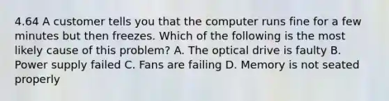 4.64 A customer tells you that the computer runs fine for a few minutes but then freezes. Which of the following is the most likely cause of this problem? A. The optical drive is faulty B. Power supply failed C. Fans are failing D. Memory is not seated properly