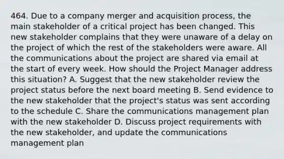 464. Due to a company merger and acquisition process, the main stakeholder of a critical project has been changed. This new stakeholder complains that they were unaware of a delay on the project of which the rest of the stakeholders were aware. All the communications about the project are shared via email at the start of every week. How should the Project Manager address this situation? A. Suggest that the new stakeholder review the project status before the next board meeting B. Send evidence to the new stakeholder that the project's status was sent according to the schedule C. Share the communications management plan with the new stakeholder D. Discuss project requirements with the new stakeholder, and update the communications management plan