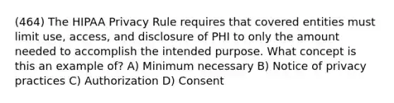 (464) The HIPAA Privacy Rule requires that covered entities must limit use, access, and disclosure of PHI to only the amount needed to accomplish the intended purpose. What concept is this an example of? A) Minimum necessary B) Notice of privacy practices C) Authorization D) Consent