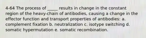 4-64 The process of _____ results in change in the constant region of the heavy-chain of antibodies, causing a change in the effector function and transport properties of antibodies: a. complement fixation b. neutralization c. isotype switching d. somatic hypermutation e. somatic recombination.