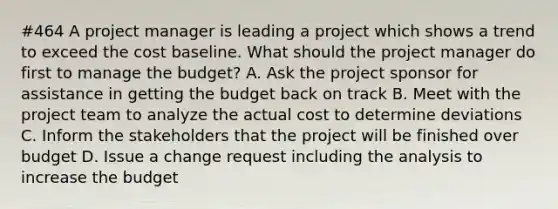 #464 A project manager is leading a project which shows a trend to exceed the cost baseline. What should the project manager do first to manage the budget? A. Ask the project sponsor for assistance in getting the budget back on track B. Meet with the project team to analyze the actual cost to determine deviations C. Inform the stakeholders that the project will be finished over budget D. Issue a change request including the analysis to increase the budget