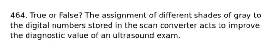 464. True or False? The assignment of different shades of gray to the digital numbers stored in the scan converter acts to improve the diagnostic value of an ultrasound exam.